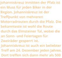 Johanniskreuz inmitten der Pfalz ist ein Muss für jeden Biker in der Region. Johanniskreuz ist der Treffpunkt von mehreren Motorradrouten durch die Pfalz. Die bekannteste ist wohl die Route durch das Elmsteiner Tal, wobei die an Sonn- und Feiertagen für Zweiräder gesperrt ist. Johanniskreuz ist auch ein beliebter Treff am 24. Dezember jeden Jahres. Dort treffen sich dann mehr als 500